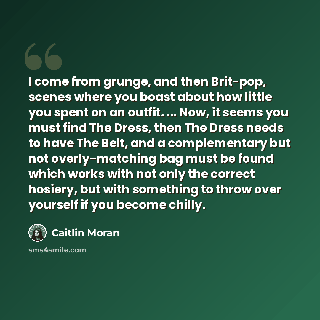 “I come from grunge, and then Brit-pop, scenes where you boast about how little you spent on an outfit. ... Now, it seems you must find The Dress, then The Dress needs to have The Belt, and a complementary but not overly-matching bag must be found which works with not only the correct hosiery, but…” quote by Caitlin Moran