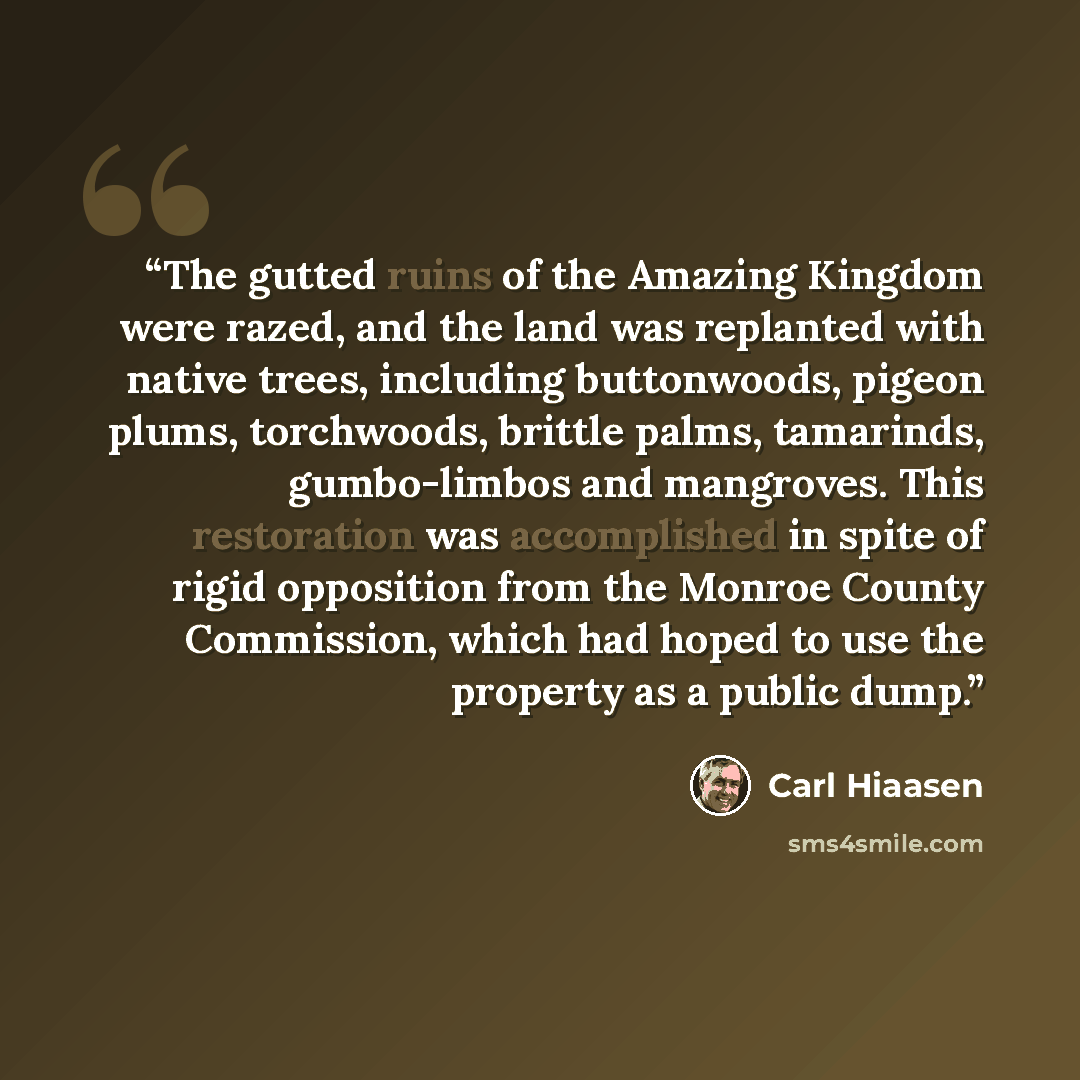 “The gutted ruins of the Amazing Kingdom were razed, and the land was replanted with native trees, including buttonwoods, pigeon plums, torchwoods, brittle palms, tamarinds, gumbo-limbos and mangroves. This restoration was accomplished in spite of rigid opposition from the Monroe County Commission…” quote by Carl Hiaasen