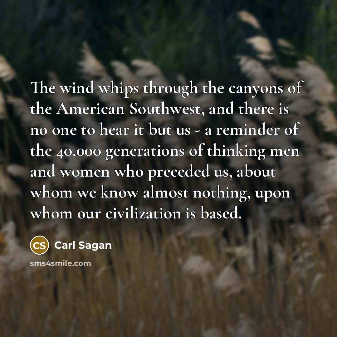 “The wind whips through the canyons of the American Southwest, and there is no one to hear it but us - a reminder of the 40,000 generations of thinking men and women who preceded us, about whom we know almost nothing, upon whom our civilization is based.” quote by Carl Sagan