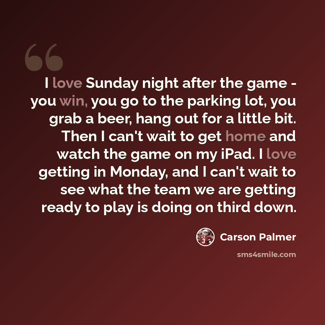 “I love Sunday night after the game - you win, you go to the parking lot, you grab a beer, hang out for a little bit. Then I can't wait to get home and watch the game on my iPad. I love getting in Monday, and I can't wait to see what the team we are getting ready to play is doing on third down.” quote by Carson Palmer