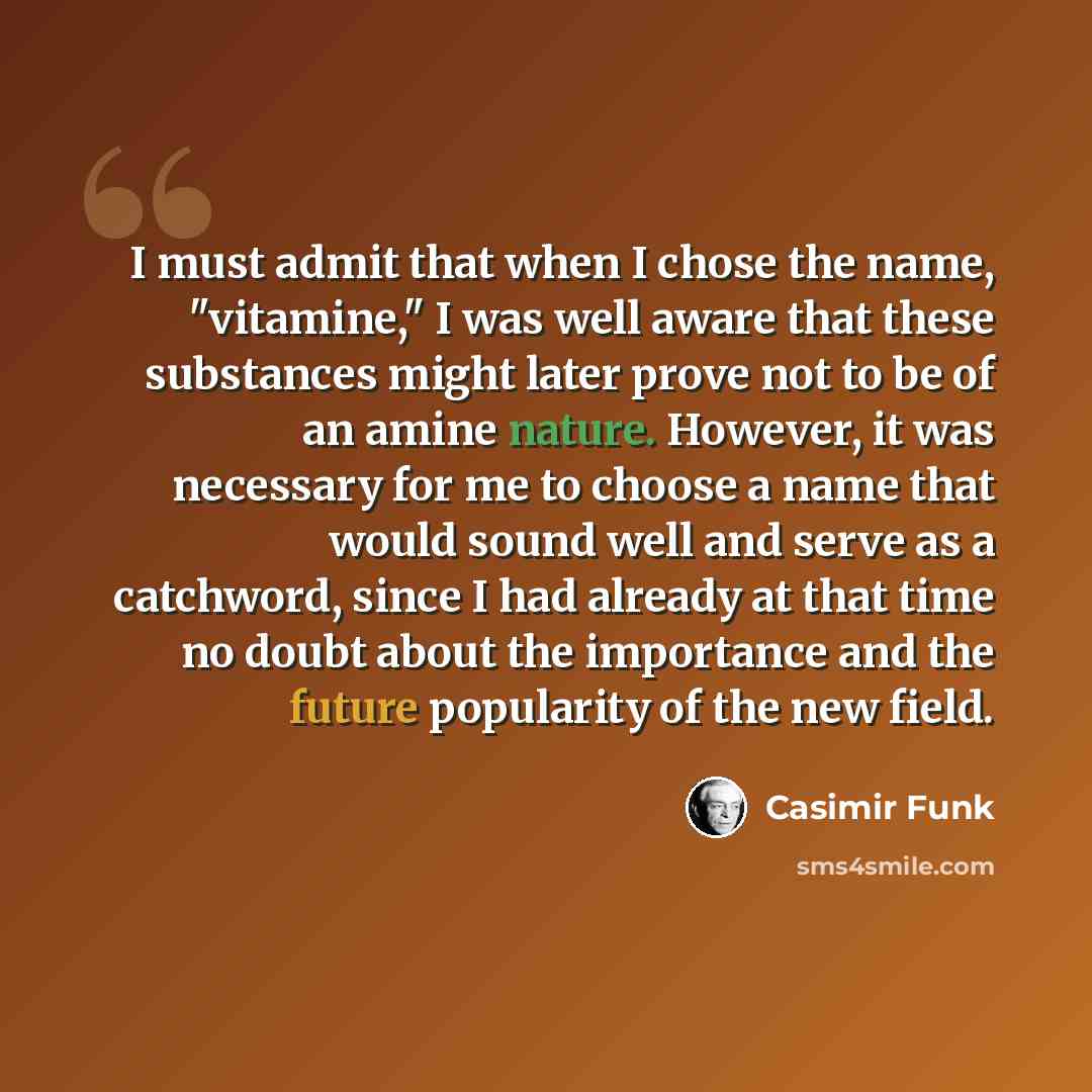 “I must admit that when I chose the name, "vitamine," I was well aware that these substances might later prove not to be of an amine nature. However, it was necessary for me to choose a name that would sound well and serve as a catchword, since I had already at that time no doubt about the…” quote by Casimir Funk