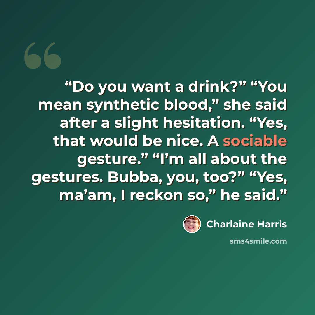 “Do you want a drink?” “You mean synthetic blood,” she said after a slight hesitation. “Yes, that would be nice. A sociable gesture.” “I’m all about the gestures. Bubba, you, too?” “Yes, ma’am, I reckon so,” he said.” quote by Charlaine Harris