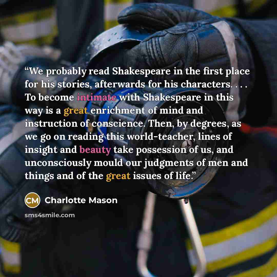 “We probably read Shakespeare in the first place for his stories, afterwards for his characters. . . . To become intimate with Shakespeare in this way is a great enrichment of mind and instruction of conscience. Then, by degrees, as we go on reading this world-teacher, lines of insight and beauty…” quote by Charlotte Mason