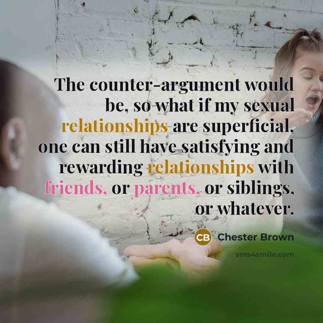 “The counter-argument would be, so what if my sexual relationships are superficial, one can still have satisfying and rewarding relationships with friends, or parents, or siblings, or whatever.” quote by Chester Brown