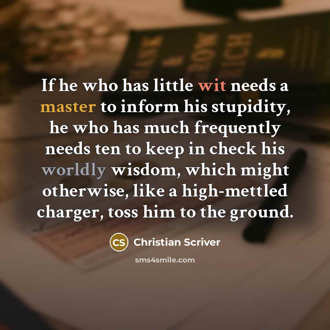“If he who has little wit needs a master to inform his stupidity, he who has much frequently needs ten to keep in check his worldly wisdom, which might otherwise, like a high-mettled charger, toss him to the ground.” quote by Christian Scriver