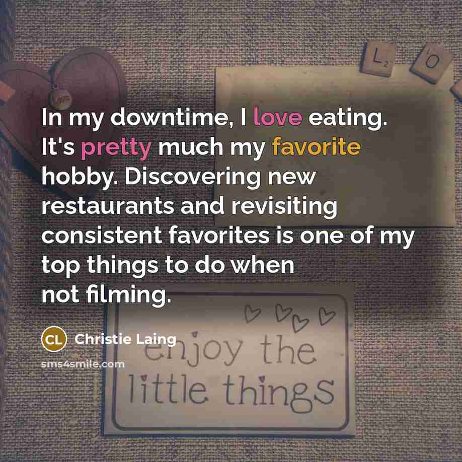 “In my downtime, I love eating. It's pretty much my favorite hobby. Discovering new restaurants and revisiting consistent favorites is one of my top things to do when not filming.” quote by Christie Laing