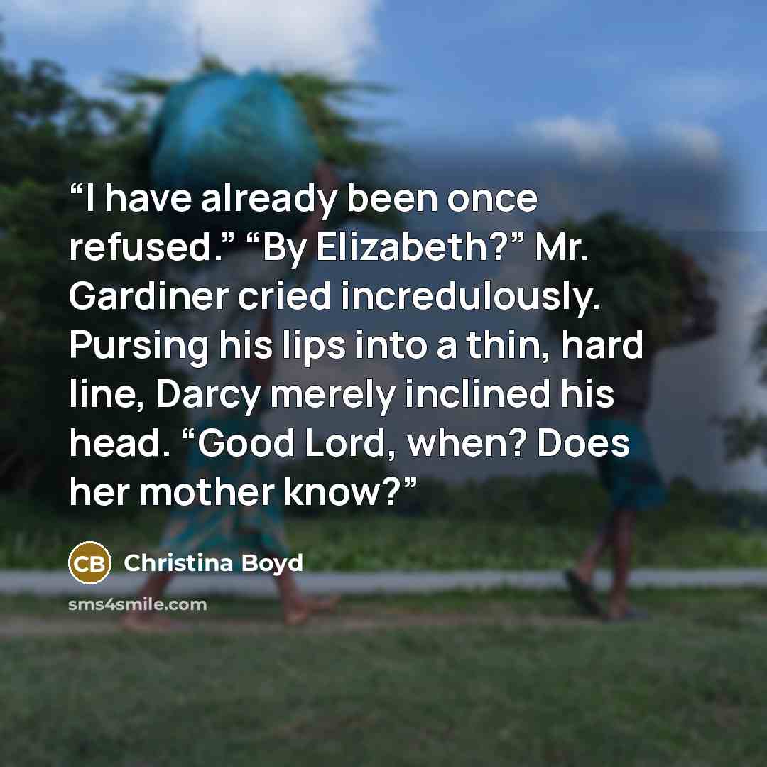“I have already been once refused.” “By Elizabeth?” Mr. Gardiner cried incredulously. Pursing his lips into a thin, hard line, Darcy merely inclined his head. “Good Lord, when? Does her mother know?” quote by Christina Boyd