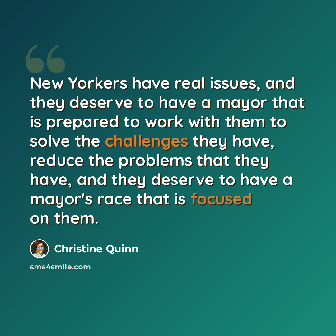 “New Yorkers have real issues, and they deserve to have a mayor that is prepared to work with them to solve the challenges they have, reduce the problems that they have, and they deserve to have a mayor's race that is focused on them.” quote by Christine Quinn