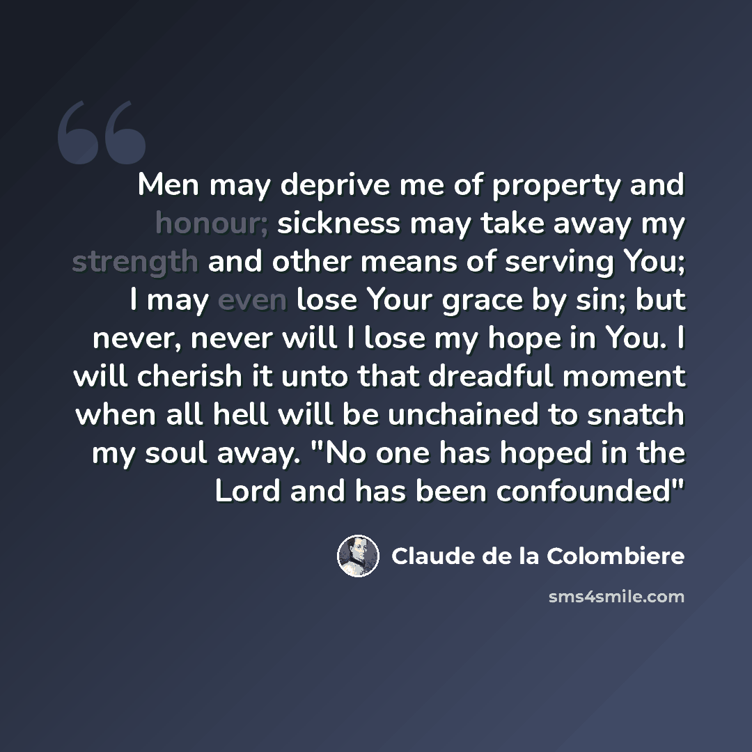 “Men may deprive me of property and honour; sickness may take away my strength and other means of serving You; I may even lose Your grace by sin; but never, never will I lose my hope in You. I will cherish it unto that dreadful moment when all hell will be unchained to snatch my soul away. "No one…” quote by Claude de la Colombiere