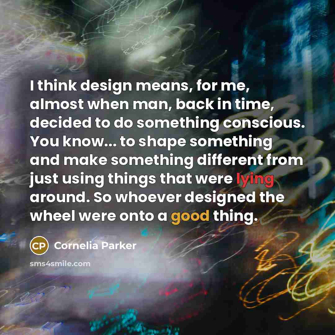 “I think design means, for me, almost when man, back in time, decided to do something conscious. You know... to shape something and make something different from just using things that were lying around. So whoever designed the wheel were onto a good thing.” quote by Cornelia Parker