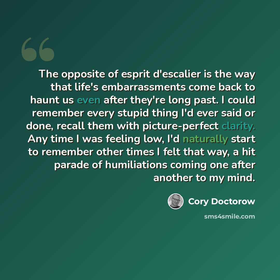 “The opposite of esprit d'escalier is the way that life's embarrassments come back to haunt us even after they're long past. I could remember every stupid thing I'd ever said or done, recall them with picture-perfect clarity. Any time I was feeling low, I'd naturally start to remember other times I…” quote by Cory Doctorow