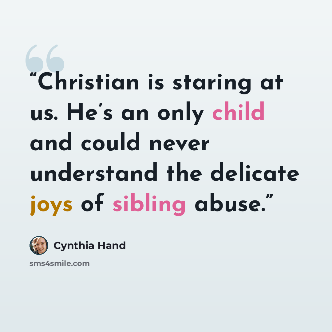 “Christian is staring at us. He’s an only child and could never understand the delicate joys of sibling abuse.” quote by Cynthia Hand