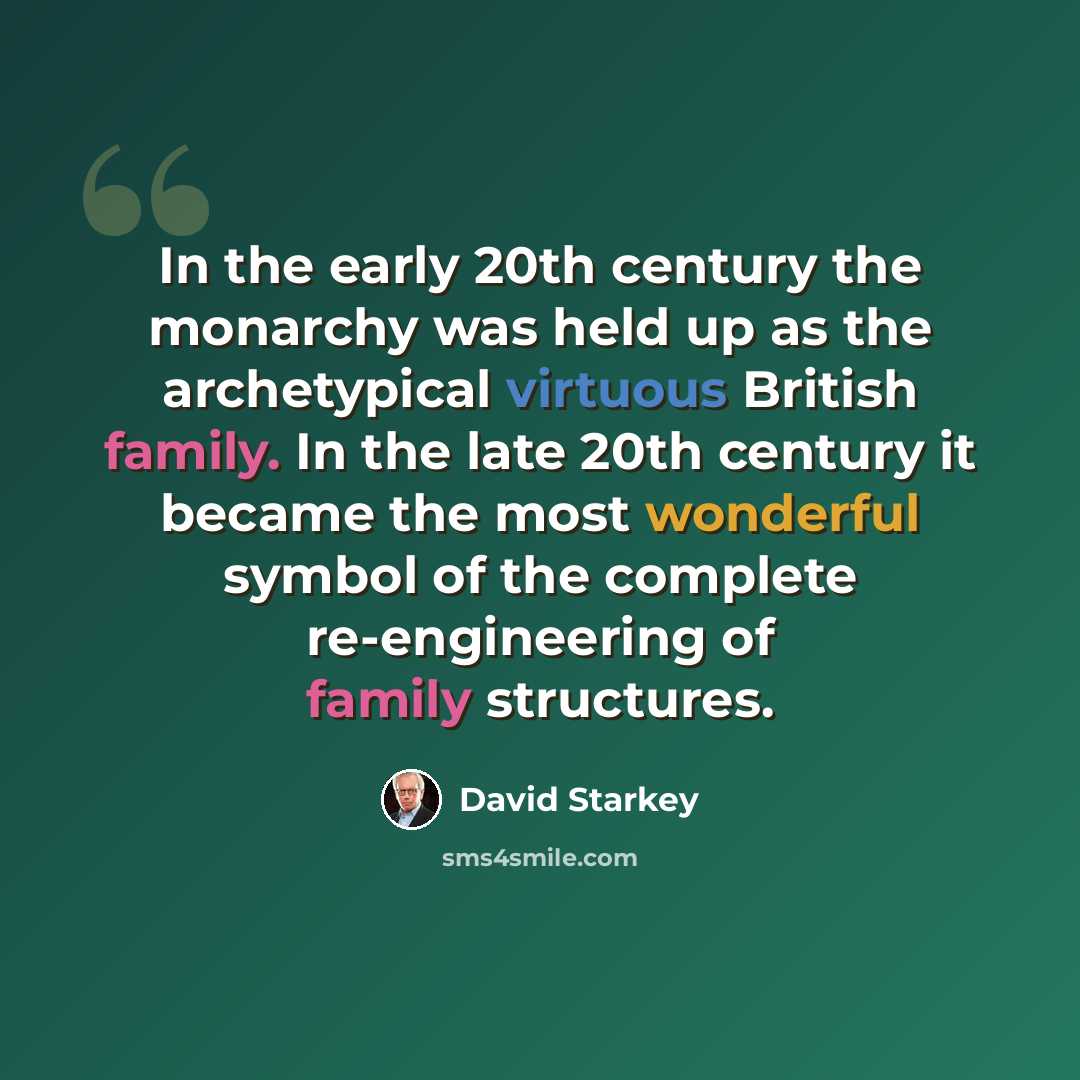 “In the early 20th century the monarchy was held up as the archetypical virtuous British family. In the late 20th century it became the most wonderful symbol of the complete re-engineering of family structures.” quote by David Starkey