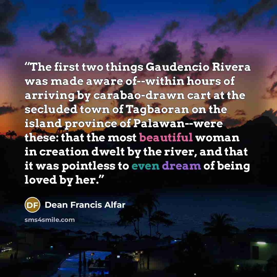 “The first two things Gaudencio Rivera was made aware of--within hours of arriving by carabao-drawn cart at the secluded town of Tagbaoran on the island province of Palawan--were these: that the most beautiful woman in creation dwelt by the river, and that it was pointless to even dream of being…” quote by Dean Francis Alfar