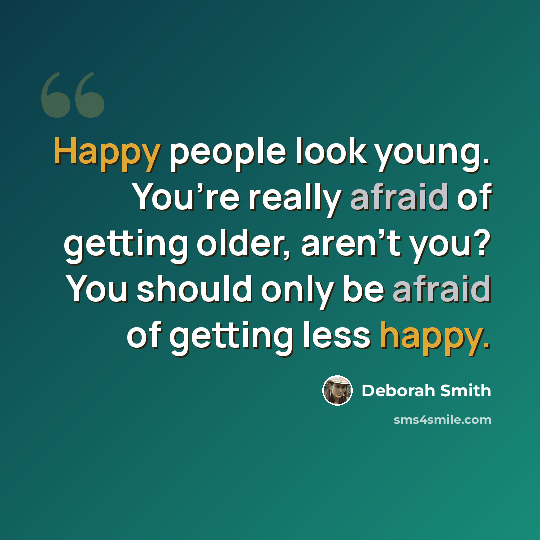 “Happy people look young. You’re really afraid of getting older, aren’t you? You should only be afraid of getting less happy.” quote by Deborah Smith