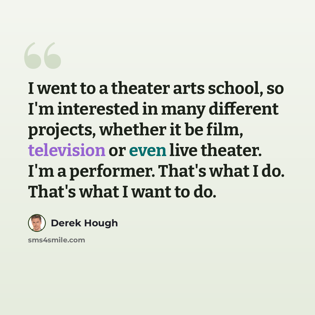 “I went to a theater arts school, so I'm interested in many different projects, whether it be film, television or even live theater. I'm a performer. That's what I do. That's what I want to do.” quote by Derek Hough