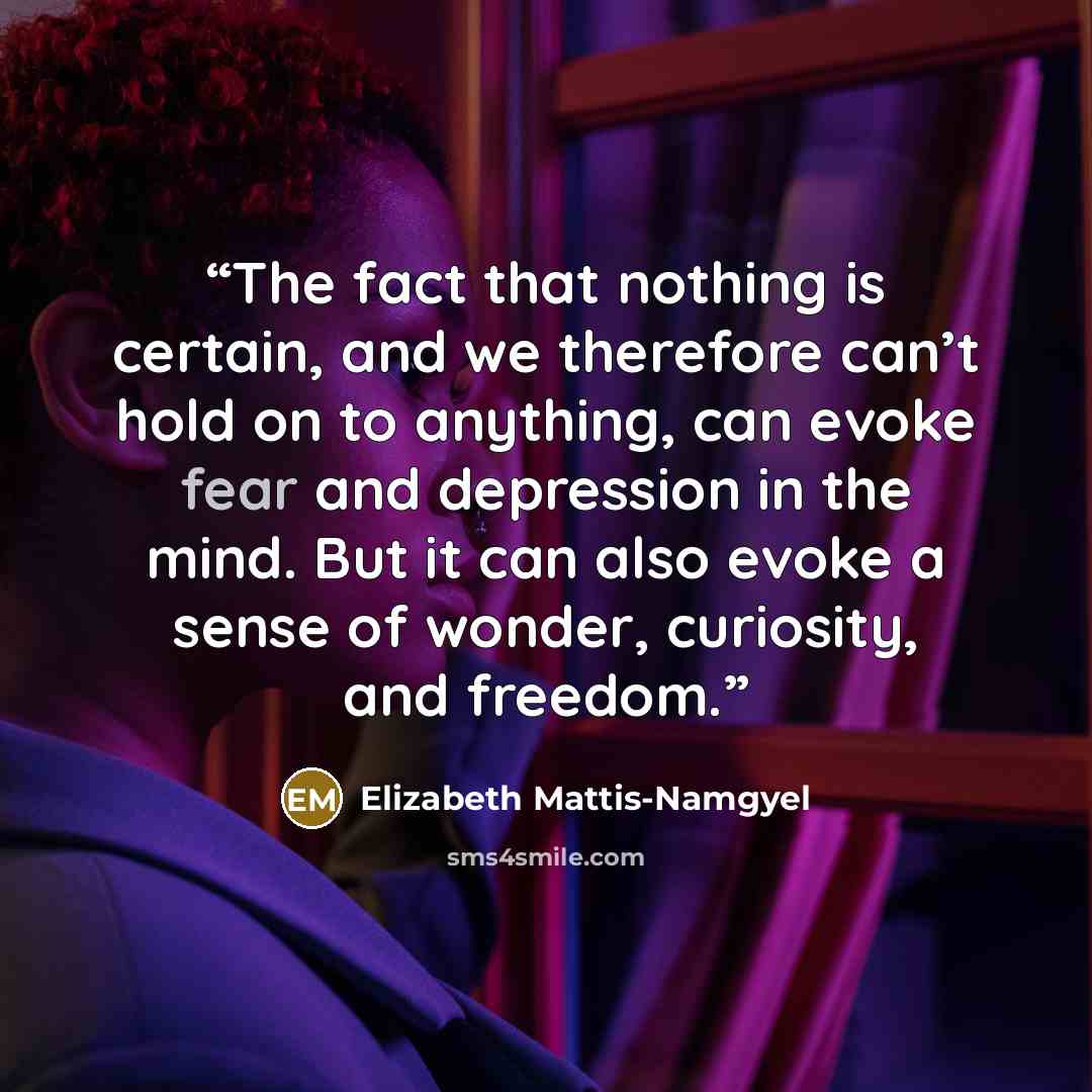 “The fact that nothing is certain, and we therefore can’t hold on to anything, can evoke fear and depression in the mind. But it can also evoke a sense of wonder, curiosity, and freedom.” quote by Elizabeth Mattis-Namgyel