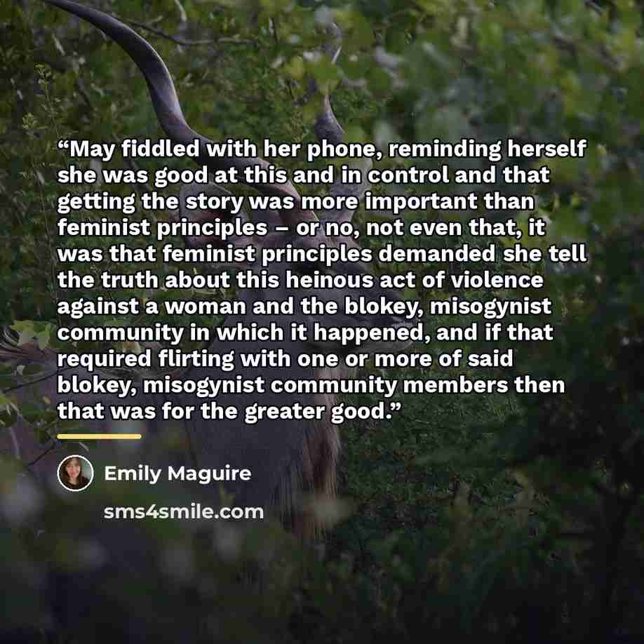 “May fiddled with her phone, reminding herself she was good at this and in control and that getting the story was more important than feminist principles – or no, not even that, it was that feminist principles demanded she tell the truth about this heinous act of violence against a woman and the…” quote by Emily Maguire