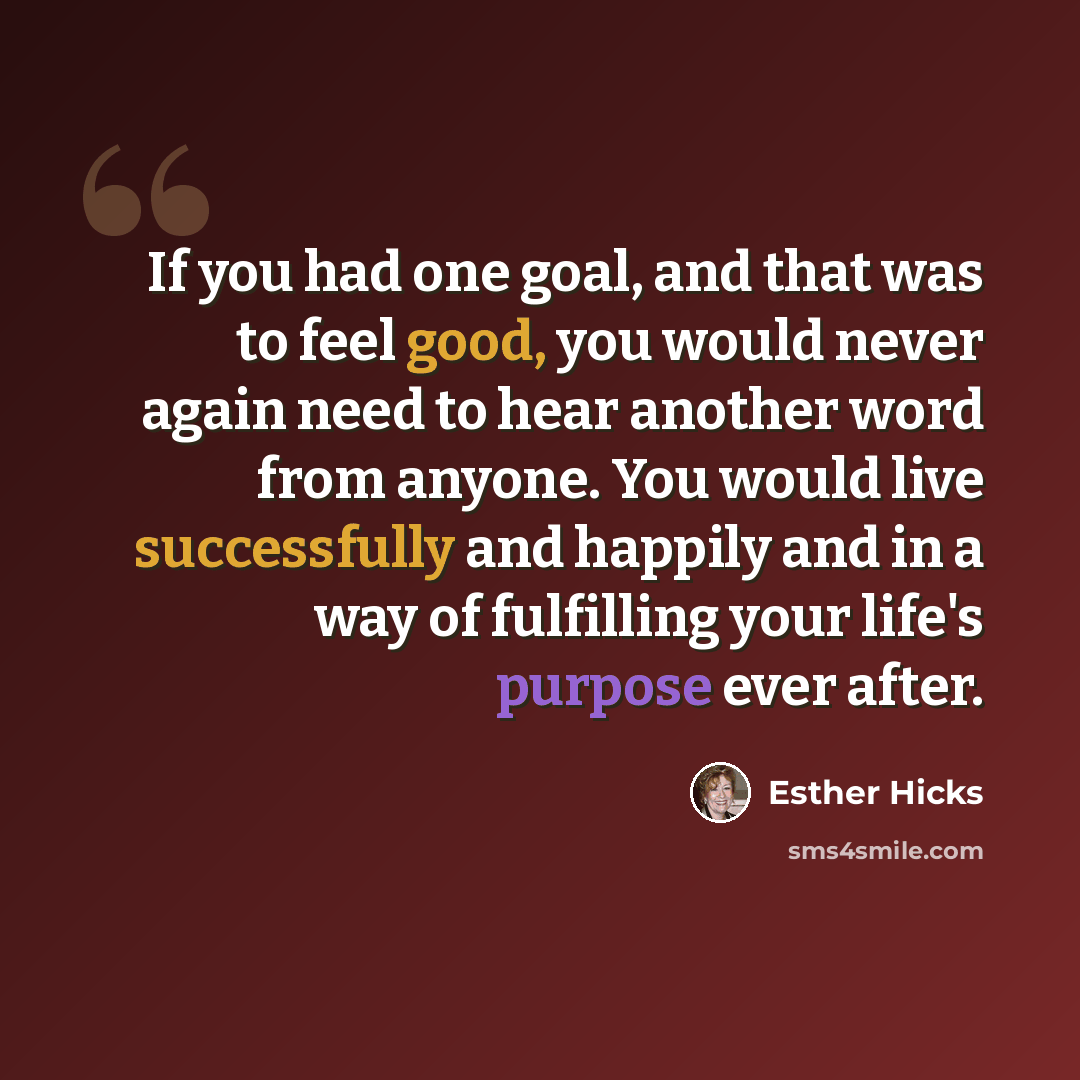 “If you had one goal, and that was to feel good, you would never again need to hear another word from anyone. You would live successfully and happily and in a way of fulfilling your life's purpose ever after.” quote by Esther Hicks