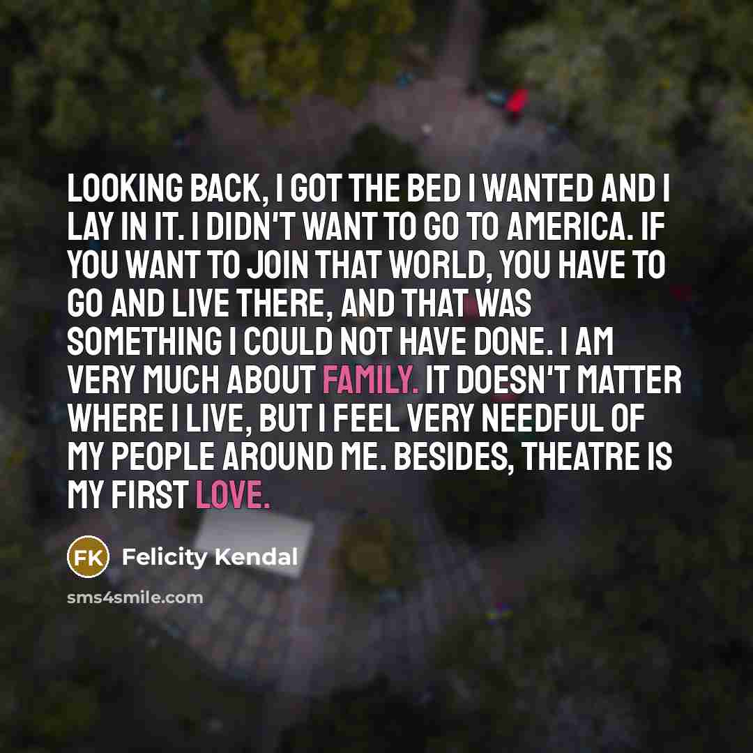 “Looking back, I got the bed I wanted and I lay in it. I didn't want to go to America. If you want to join that world, you have to go and live there, and that was something I could not have done. I am very much about family. It doesn't matter where I live, but I feel very needful of my people…” quote by Felicity Kendal