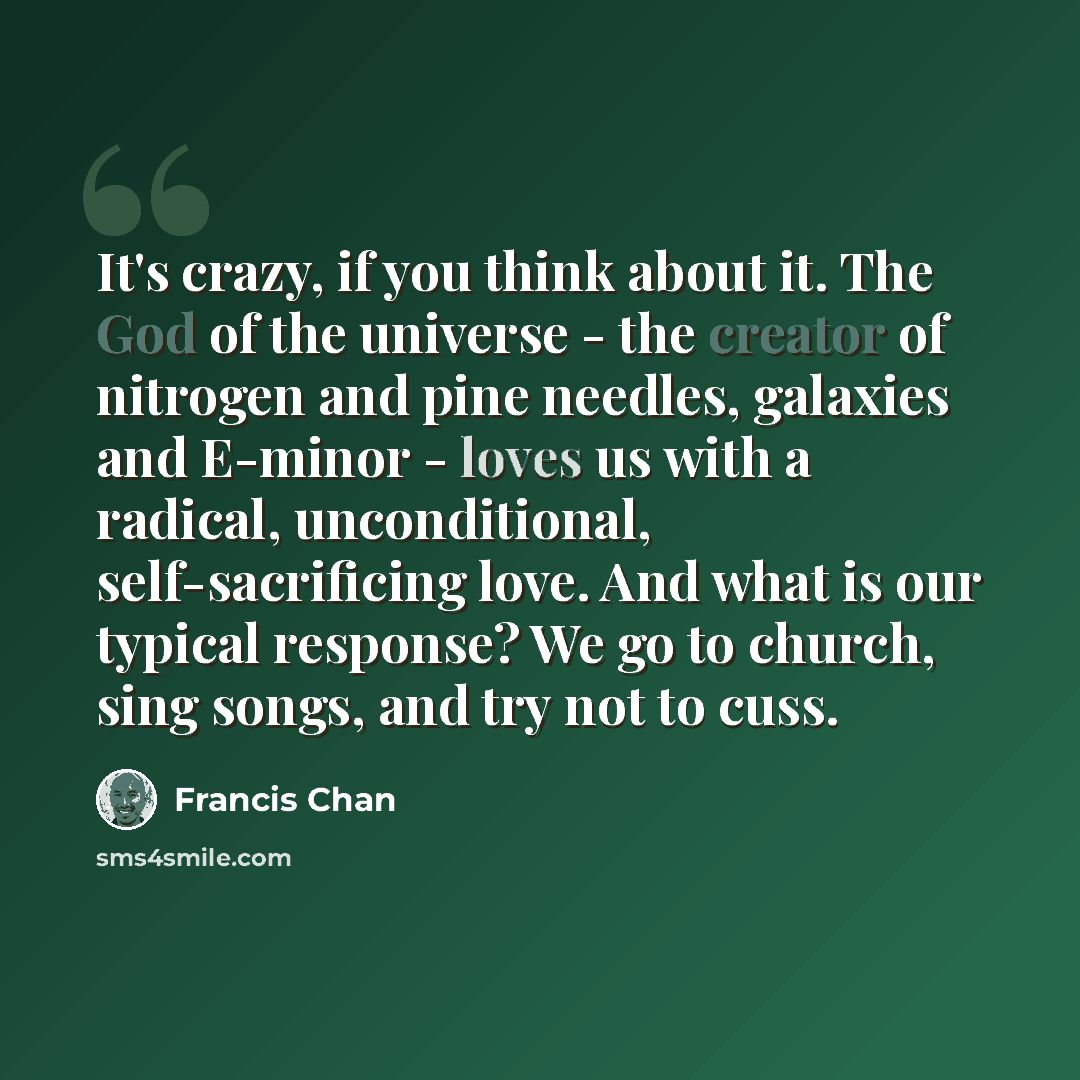 “It's crazy, if you think about it. The God of the universe - the creator of nitrogen and pine needles, galaxies and E-minor - loves us with a radical, unconditional, self-sacrificing love. And what is our typical response? We go to church, sing songs, and try not to cuss.” quote by Francis Chan