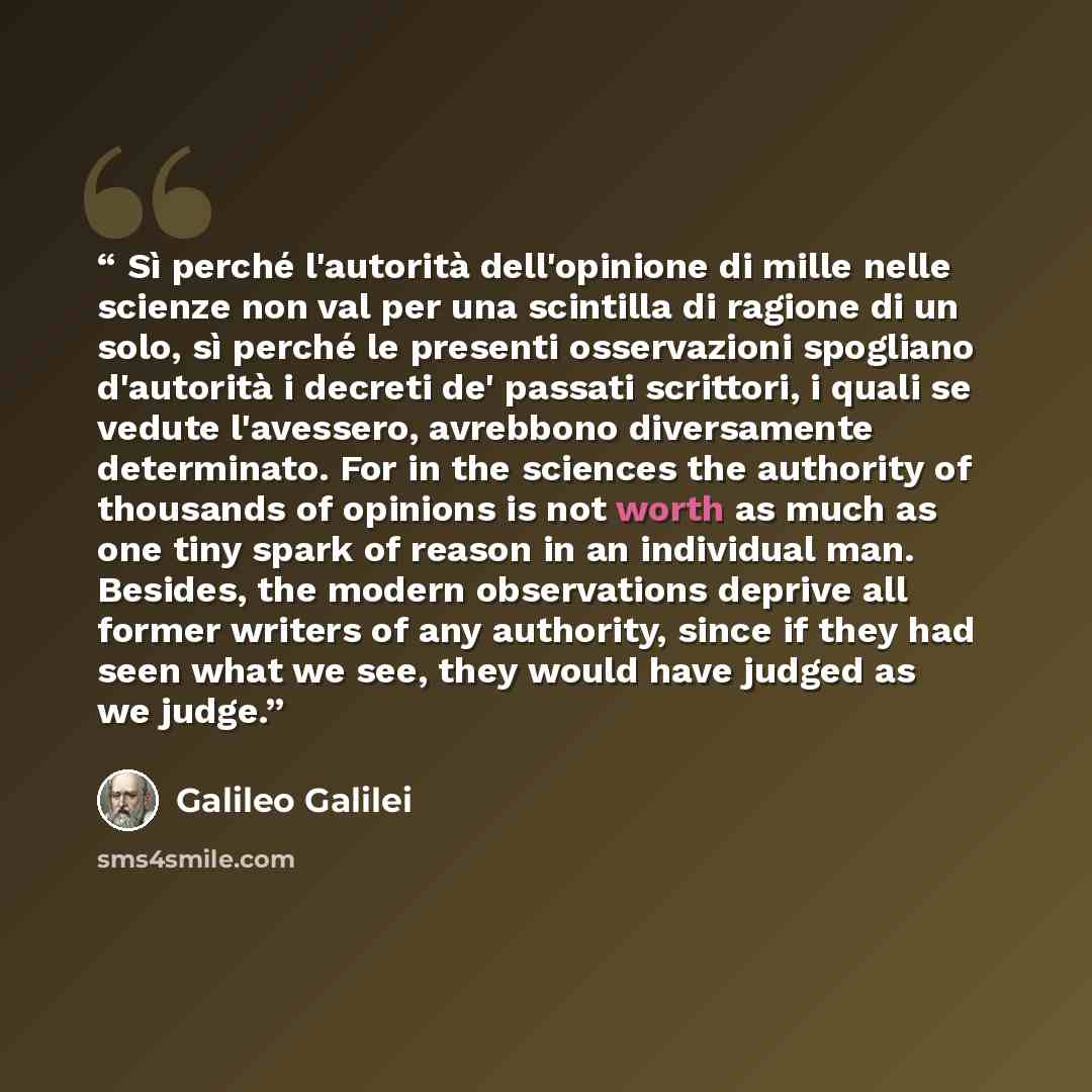 “Sì perché l'autorità dell'opinione di mille nelle scienze non val per una scintilla di ragione di un solo, sì perché le presenti osservazioni spogliano d'autorità i decreti de' passati scrittori, i quali se vedute l'avessero, avrebbono diversamente determinato. For in the sciences the authority of…” quote by Galileo Galilei