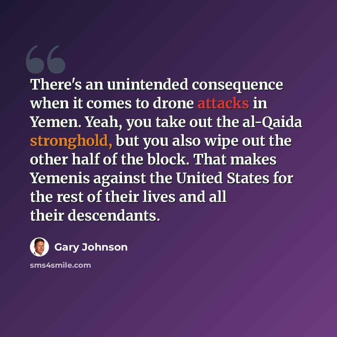 “There's an unintended consequence when it comes to drone attacks in Yemen. Yeah, you take out the al-Qaida stronghold, but you also wipe out the other half of the block. That makes Yemenis against the United States for the rest of their lives and all their descendants.” quote by Gary Johnson