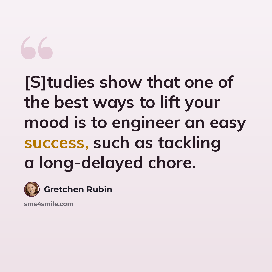 “[S]tudies show that one of the best ways to lift your mood is to engineer an easy success, such as tackling a long-delayed chore.” quote by Gretchen Rubin