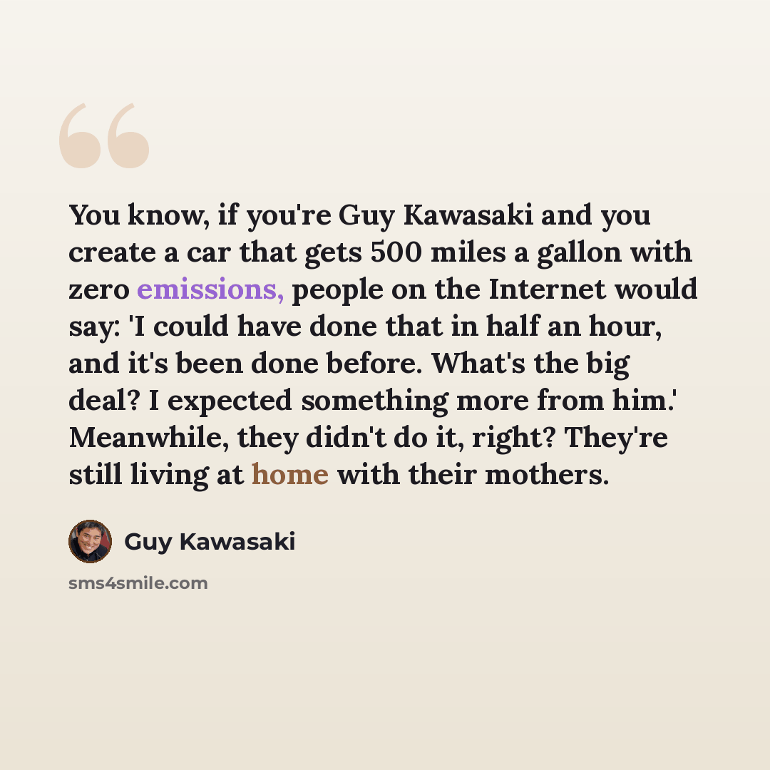 “You know, if you're Guy Kawasaki and you create a car that gets 500 miles a gallon with zero emissions, people on the Internet would say: 'I could have done that in half an hour, and it's been done before. What's the big deal? I expected something more from him.' Meanwhile, they didn't do it…” quote by Guy Kawasaki