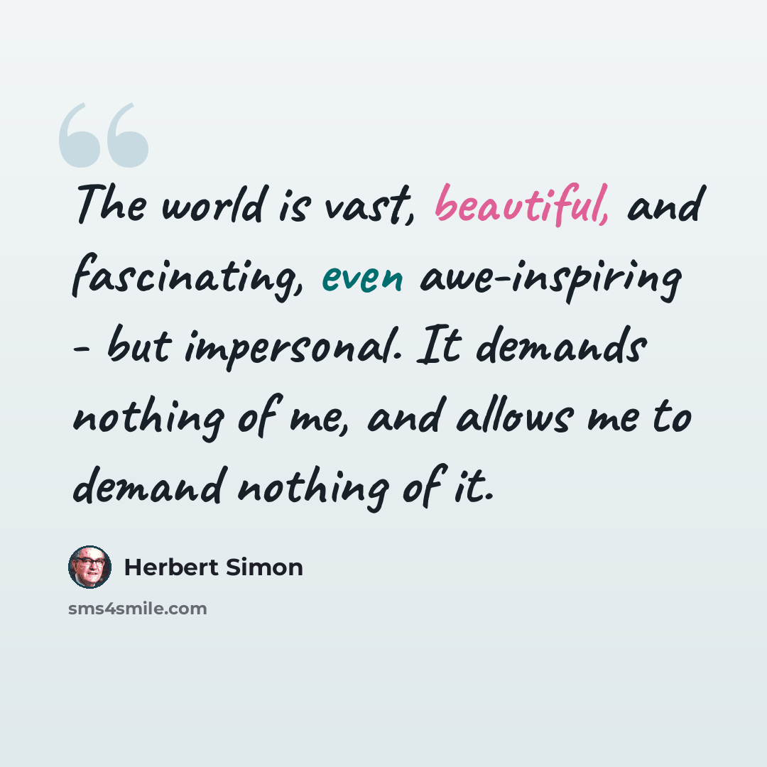 “The world is vast, beautiful, and fascinating, even awe-inspiring - but impersonal. It demands nothing of me, and allows me to demand nothing of it.” quote by Herbert Simon
