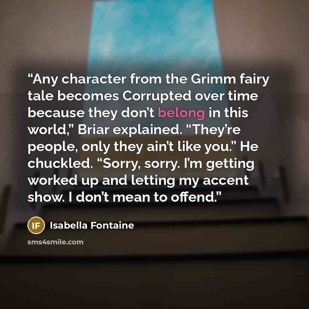 “Any character from the Grimm fairy tale becomes Corrupted over time because they don’t belong in this world,” Briar explained. “They’re people, only they ain’t like you.” He chuckled. “Sorry, sorry. I’m getting worked up and letting my accent show. I don’t mean to offend.” quote by Isabella Fontaine