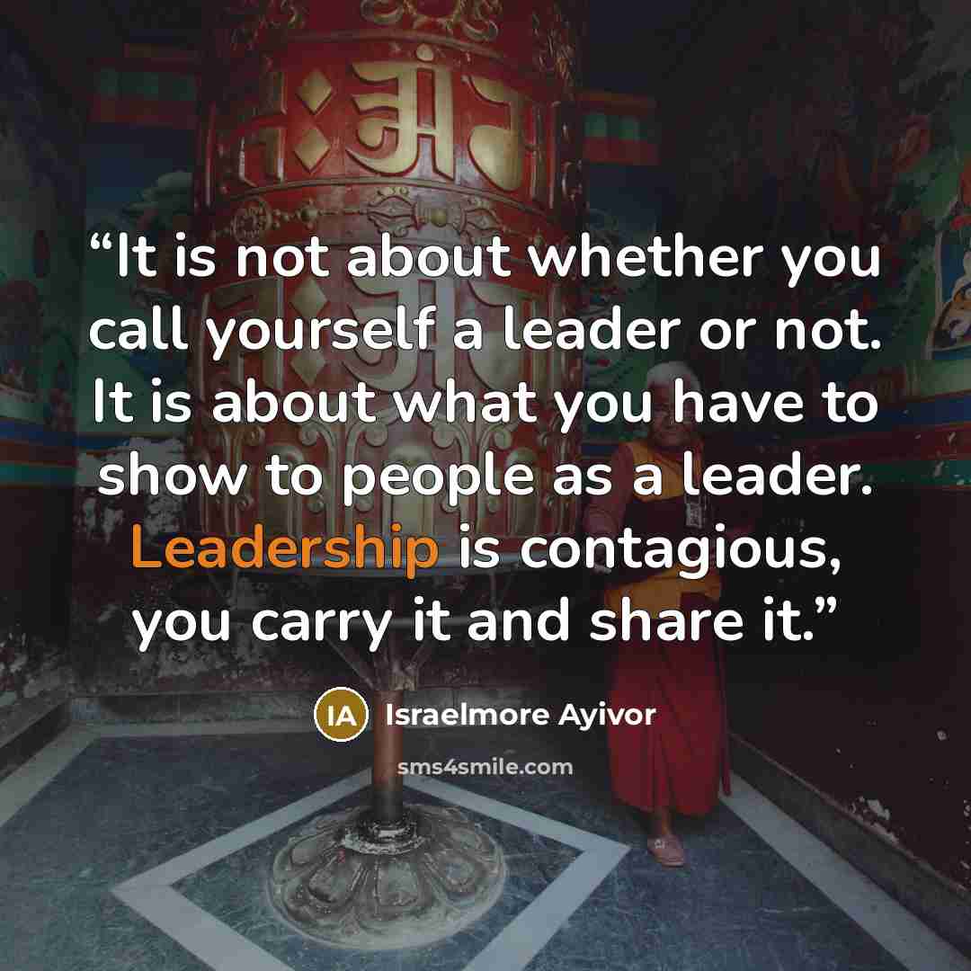 “It is not about whether you call yourself a leader or not. It is about what you have to show to people as a leader. Leadership is contagious, you carry it and share it.” quote by Israelmore Ayivor