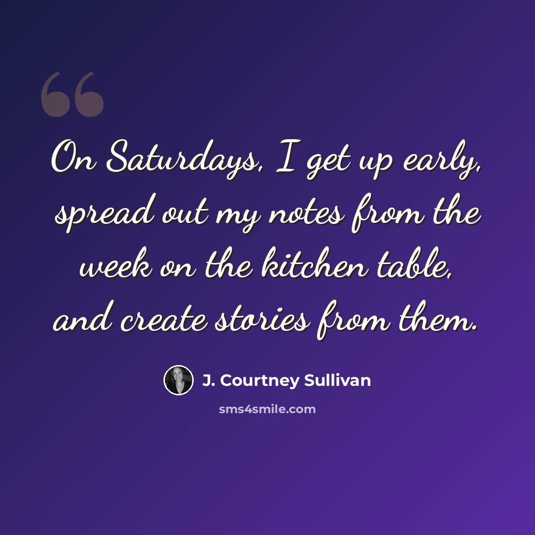 “On Saturdays, I get up early, spread out my notes from the week on the kitchen table, and create stories from them.” quote by J. Courtney Sullivan