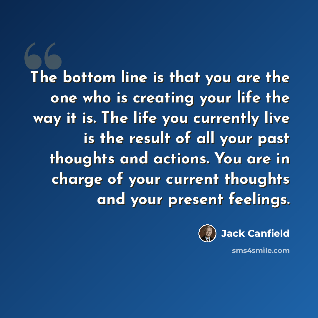“The bottom line is that you are the one who is creating your life the way it is. The life you currently live is the result of all your past thoughts and actions. You are in charge of your current thoughts and your present feelings.” quote by Jack Canfield
