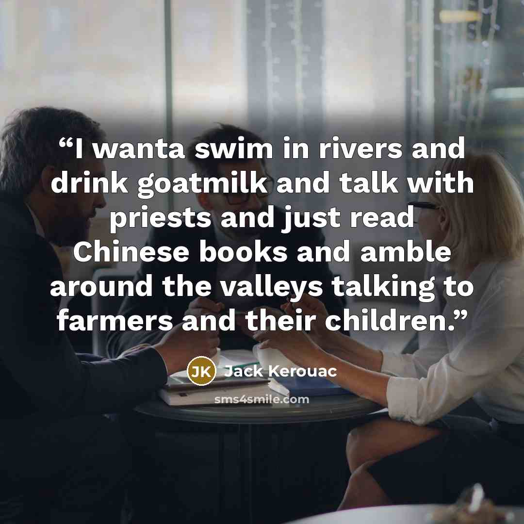 “I wanta swim in rivers and drink goatmilk and talk with priests and just read Chinese books and amble around the valleys talking to farmers and their children.” quote by Jack Kerouac