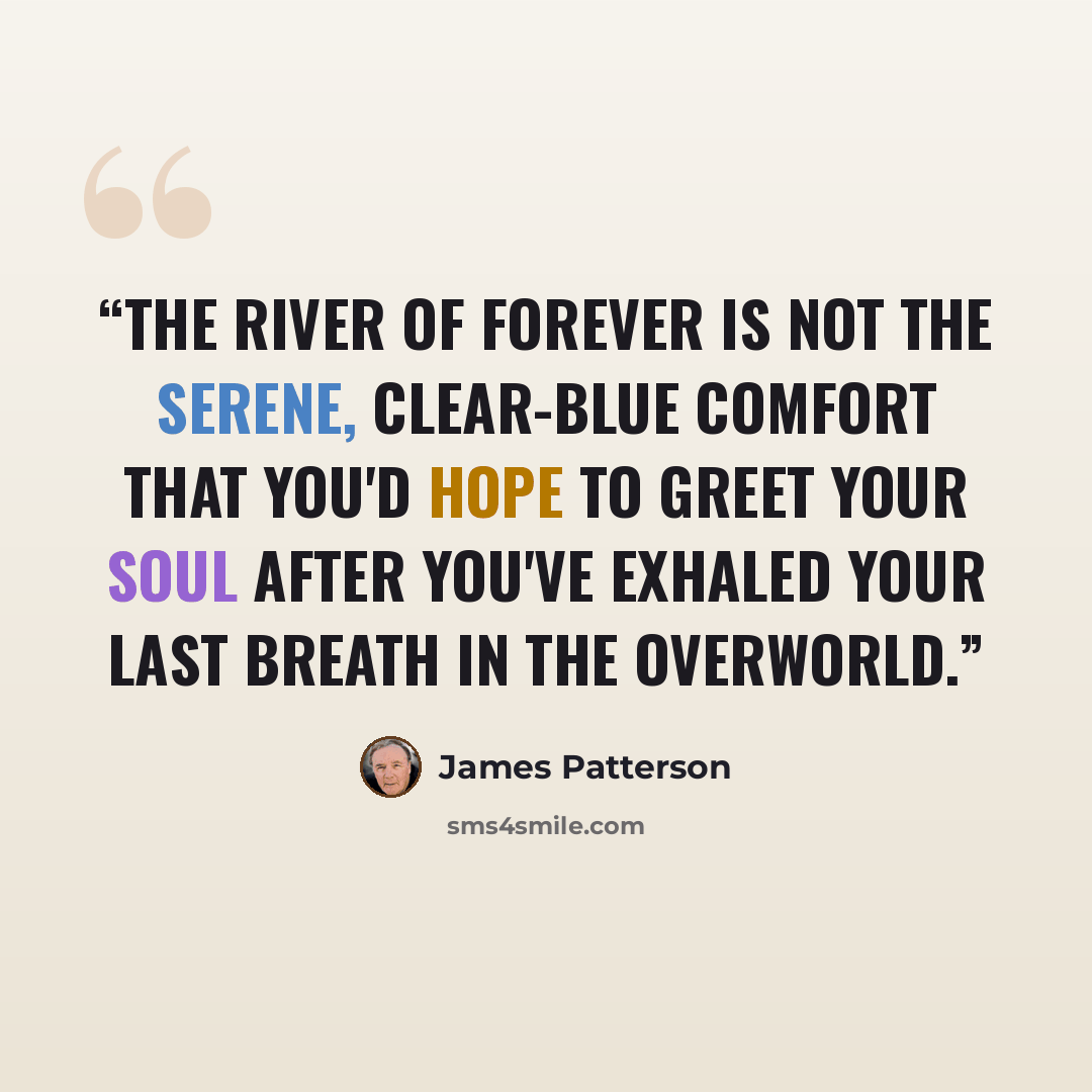“THE RIVER OF FOREVER is not the serene, clear-blue comfort that you'd hope to greet your soul after you've exhaled your last breath in the Overworld.” quote by James Patterson