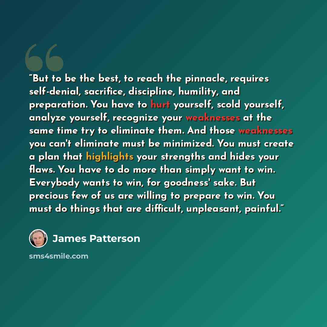 “But to be the best, to reach the pinnacle, requires self-denial, sacrifice, discipline, humility, and preparation. You have to hurt yourself, scold yourself, analyze yourself, recognize your weaknesses at the same time try to eliminate them. And those weaknesses you can't eliminate must be…” quote by James Patterson