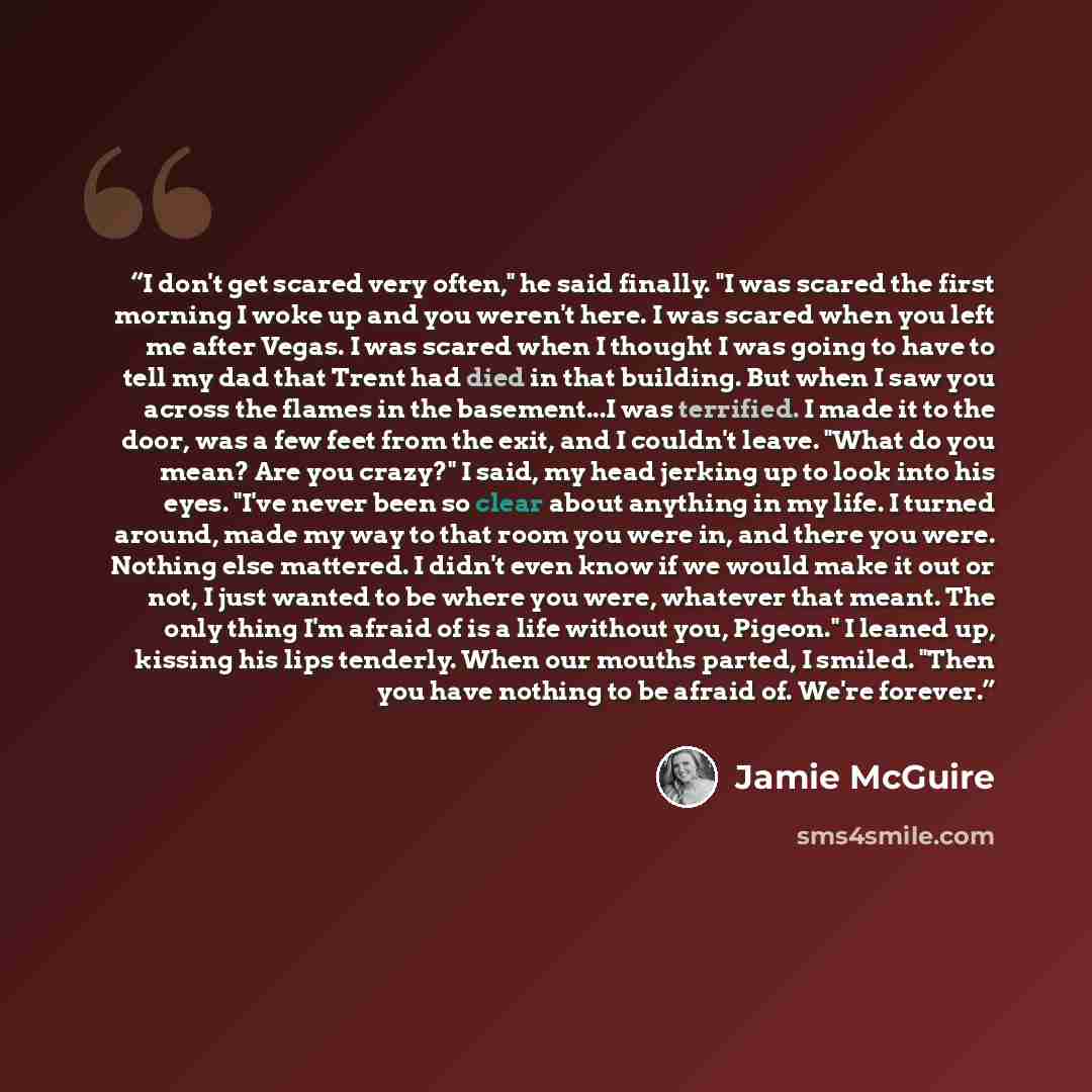 “I don't get scared very often," he said finally. "I was scared the first morning I woke up and you weren't here. I was scared when you left me after Vegas. I was scared when I thought I was going to have to tell my dad that Trent had died in that building. But when I saw you across the flames in…” quote by Jamie McGuire