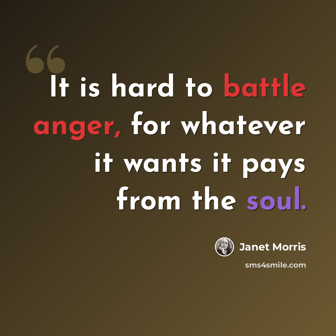 “It is hard to battle anger, for whatever it wants it pays from the soul.” quote by Janet Morris