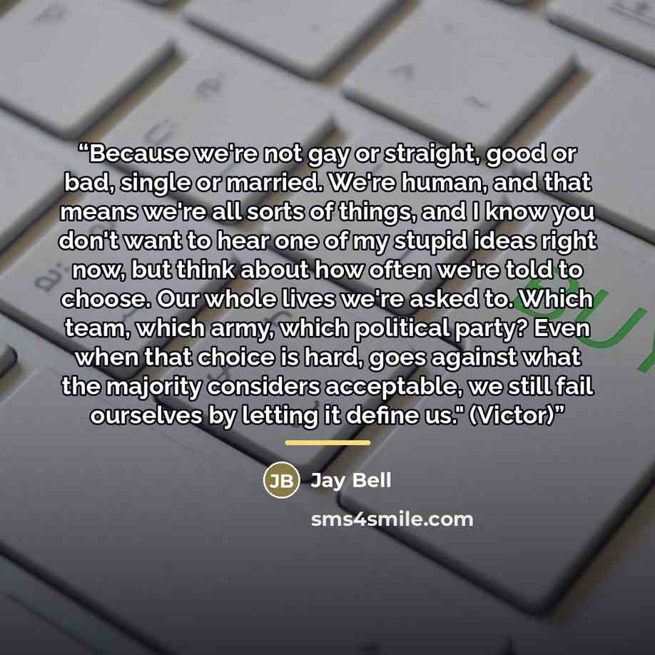 “Because we're not gay or straight, good or bad, single or married. We're human, and that means we're all sorts of things, and I know you don't want to hear one of my stupid ideas right now, but think about how often we're told to choose. Our whole lives we're asked to. Which team, which army…” quote by Jay Bell