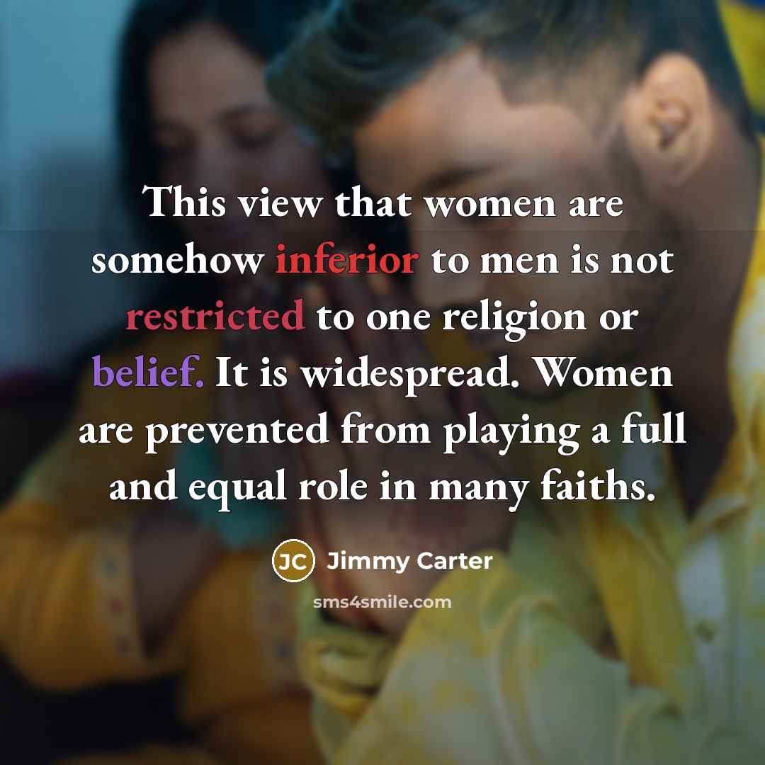 “This view that women are somehow inferior to men is not restricted to one religion or belief. It is widespread. Women are prevented from playing a full and equal role in many faiths.” quote by Jimmy Carter