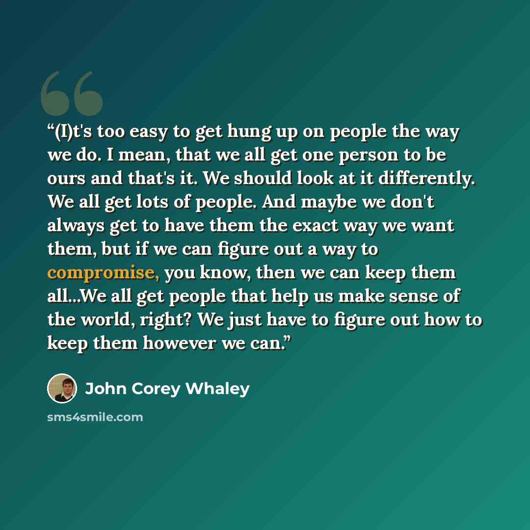 “(I)t's too easy to get hung up on people the way we do. I mean, that we all get one person to be ours and that's it. We should look at it differently. We all get lots of people. And maybe we don't always get to have them the exact way we want them, but if we can figure out a way to compromise, you…” quote by John Corey Whaley