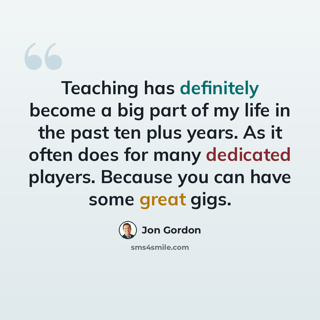 “Teaching has definitely become a big part of my life in the past ten plus years. As it often does for many dedicated players. Because you can have some great gigs.” quote by Jon Gordon