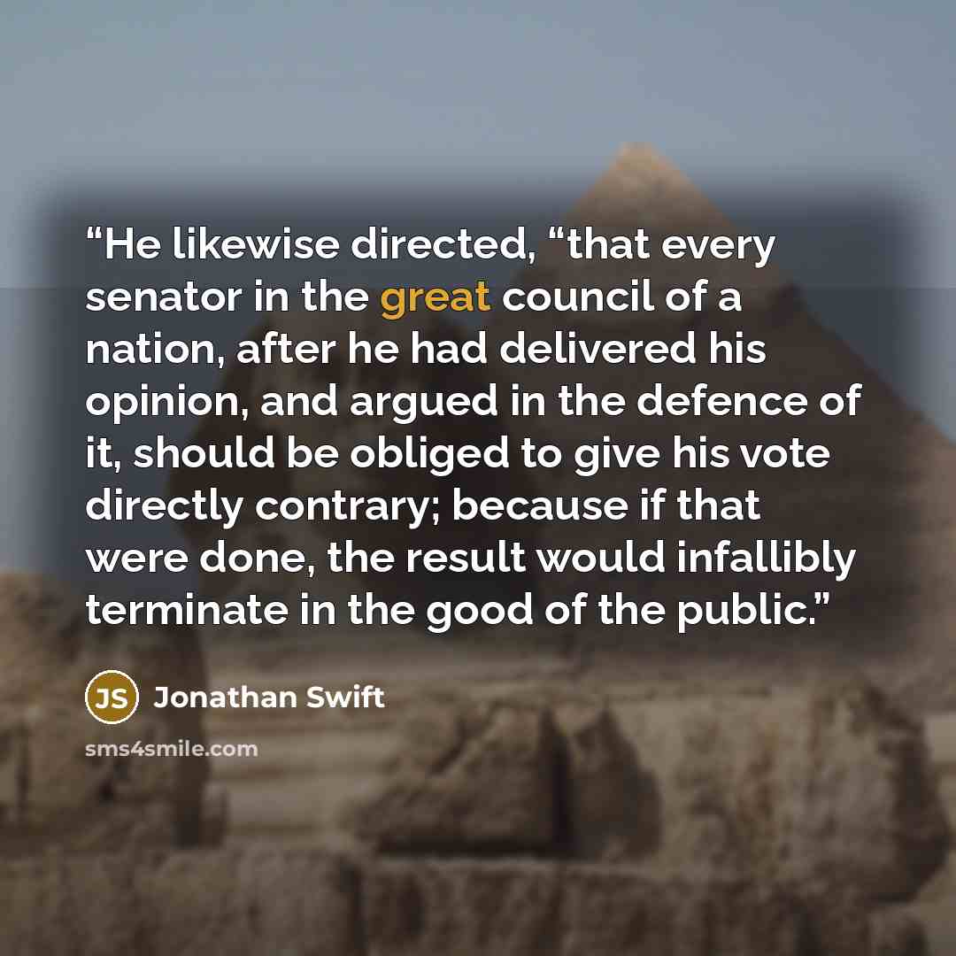 “He likewise directed, “that every senator in the great council of a nation, after he had delivered his opinion, and argued in the defence of it, should be obliged to give his vote directly contrary; because if that were done, the result would infallibly terminate in the good of the public.” quote by Jonathan Swift