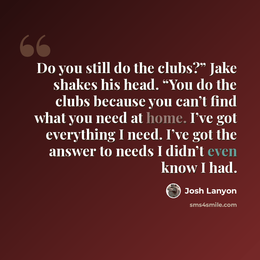 “Do you still do the clubs?” Jake shakes his head. “You do the clubs because you can’t find what you need at home. I’ve got everything I need. I’ve got the answer to needs I didn’t even know I had.” quote by Josh Lanyon