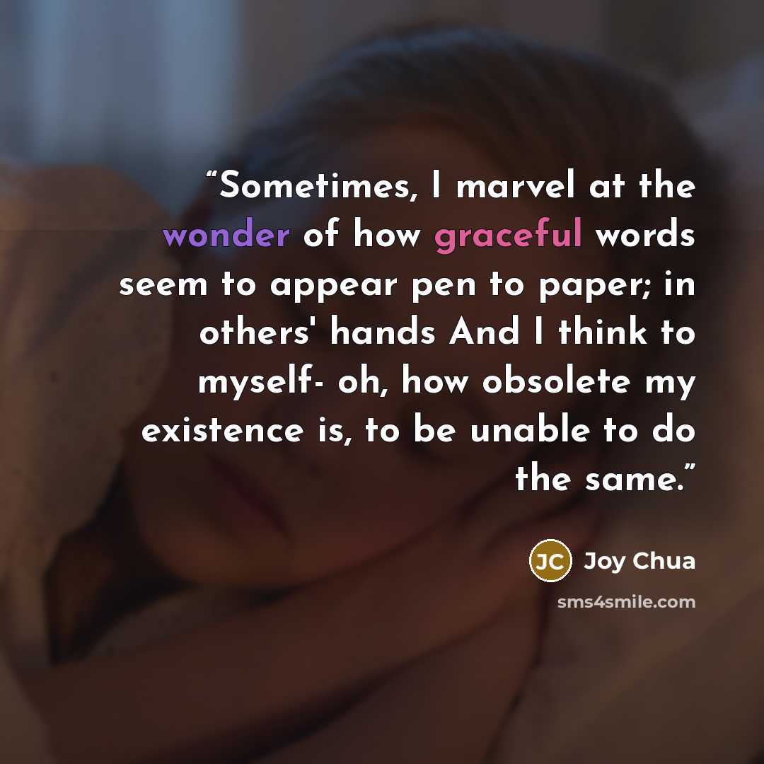 “Sometimes, I marvel at the wonder of how graceful words seem to appear pen to paper; in others' hands And I think to myself- oh, how obsolete my existence is, to be unable to do the same.” quote by Joy Chua