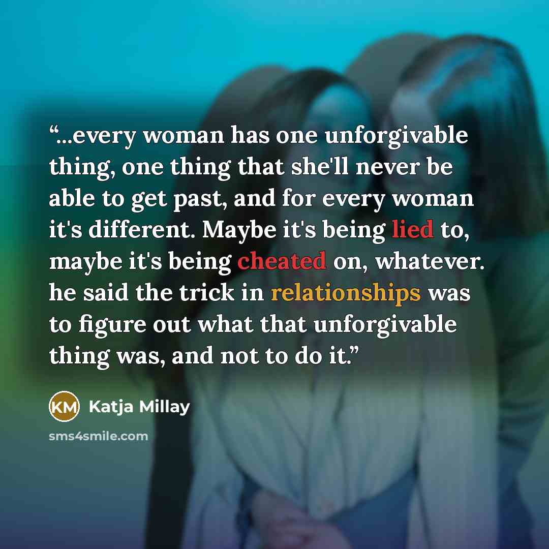 “...every woman has one unforgivable thing, one thing that she'll never be able to get past, and for every woman it's different. Maybe it's being lied to, maybe it's being cheated on, whatever. he said the trick in relationships was to figure out what that unforgivable thing was, and not to do it.” quote by Katja Millay