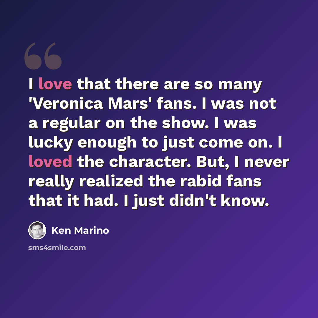 “I love that there are so many 'Veronica Mars' fans. I was not a regular on the show. I was lucky enough to just come on. I loved the character. But, I never really realized the rabid fans that it had. I just didn't know.” quote by Ken Marino