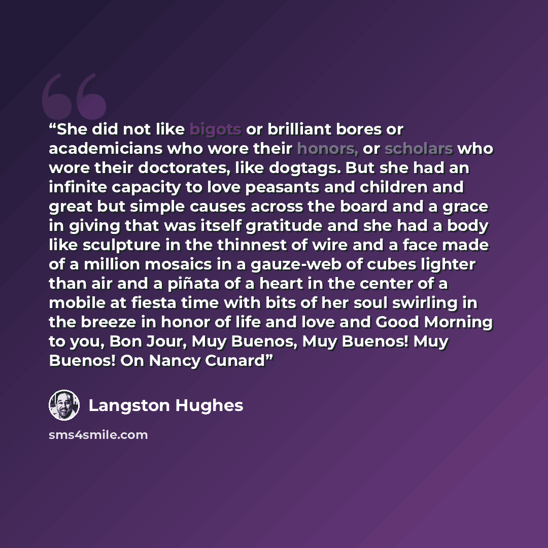 “She did not like bigots or brilliant bores or academicians who wore their honors, or scholars who wore their doctorates, like dogtags. But she had an infinite capacity to love peasants and children and great but simple causes across the board and a grace in giving that was itself gratitude and she…” quote by Langston Hughes