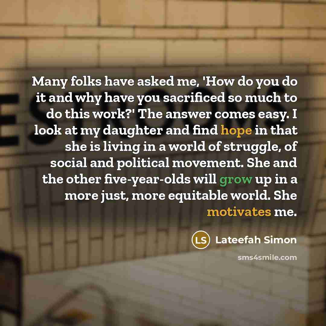 “Many folks have asked me, 'How do you do it and why have you sacrificed so much to do this work?' The answer comes easy. I look at my daughter and find hope in that she is living in a world of struggle, of social and political movement. She and the other five-year-olds will grow up in a more just…” quote by Lateefah Simon